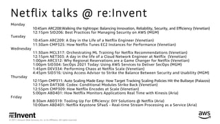 © 2017, Amazon Web Services, Inc. or its Aﬃliates. All rights reserved.
Netﬂix talks @ re:Invent
Monday
10:45am ARC208:Walking the tightrope: Balancing Innovation, Reliability, Security, and Eﬃciency (Venetian)
12:15pm SID206: Best Practices for Managing Security on AWS (MGM)
Tuesday
10:45am ARC209: A Day in the Life of a Netﬂix Engineer (Venetian)
11:30am CMP325: How Netﬂix Tunes EC2 Instances for Performance (Venetian)
Wednesday
11:30am MCL317: Orchestrating ML Training for Netﬂix Recommendations (Venetian)
12:15pm NET303: A day in the life of a Cloud Network Engineer at Netﬂix (Venetian)
1:00pm ARC312: Why Regional Reservations are a Game Changer for Netﬂix (Venetian)
1:00pm SID304: SecOps 2021 Today: Using AWS Services to Deliver SecOps (MGM)
1:45pm DEV334: Performing Chaos at Netﬂix Scale (Venetian)
4:45pm SID316: Using Access Advisor to Strike the Balance Between Security and Usability (MGM)
Thursday
12:15pm CMP311: Auto Scaling Made Easy: How Target Tracking Scaling Policies Hit the Bullseye (Palazzo)
12:15pm DAT308: Codex: Conditional Modules Strike Back (Venetian)
12:55pm CMP309: How Netﬂix Encodes at Scale (Venetian)
5:00pm ABD401: How Netﬂix Monitors Applications Real Time with Kinesis (Aria)
Friday
8:30am ABD319: Tooling Up For Eﬃciency: DIY Solutions @ Netﬂix (Aria)
10:00am ABD401: Netﬂix Keystone SPaaS - Real-time Stream Processing as a Service (Aria)
 