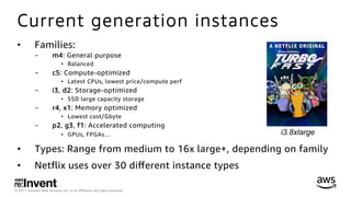 © 2017, Amazon Web Services, Inc. or its Aﬃliates. All rights reserved.
Current generation instances
•  Families:
-  m4: General purpose
•  Balanced
-  c5: Compute-optimized
•  Latest CPUs, lowest price/compute perf
-  i3, d2: Storage-optimized
•  SSD large capacity storage
-  r4, x1: Memory optimized
•  Lowest cost/Gbyte
-  p2, g3, f1: Accelerated computing
•  GPUs, FPGAs…
•  Types: Range from medium to 16x large+, depending on family
•  Netﬂix uses over 30 diﬀerent instance types
 