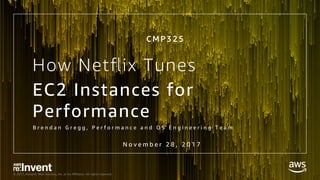 © 2017, Amazon Web Services, Inc. or its Aﬃliates. All rights reserved.
How Netﬂix Tunes
EC2 Instances for
Performance
B r e n d a n G r e g g , P e r f o r m a n c e a n d O S E n g i n e e r i n g T e a m
C M P 3 2 5
N o v e m b e r 2 8 , 2 0 1 7
 
