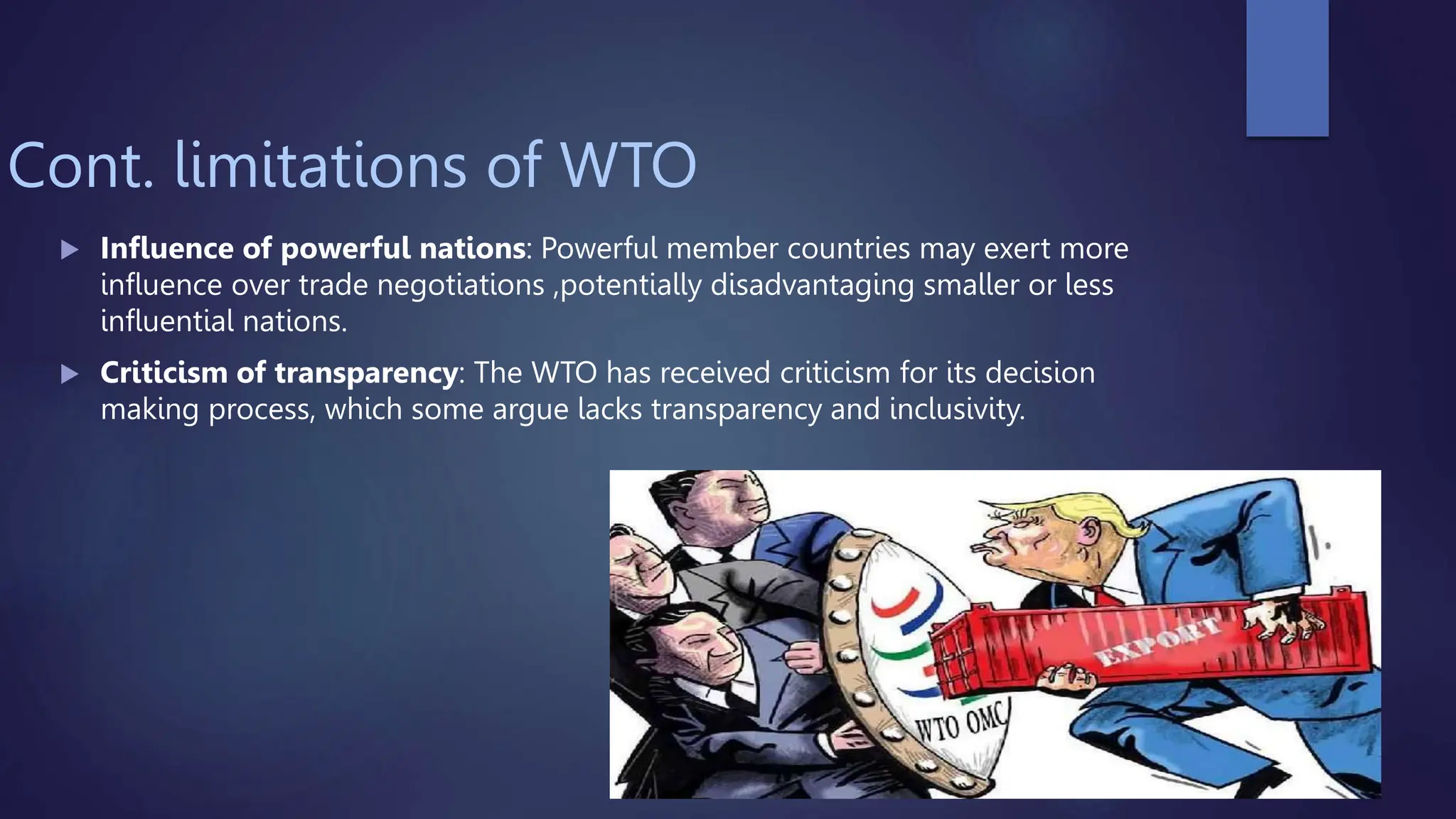 Cont. limitations of WTO
 Influence of powerful nations: Powerful member countries may exert more
influence over trade negotiations ,potentially disadvantaging smaller or less
influential nations.
 Criticism of transparency: The WTO has received criticism for its decision
making process, which some argue lacks transparency and inclusivity.
 