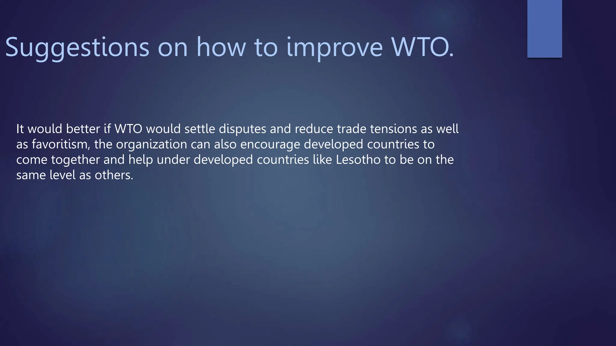 Suggestions on how to improve WTO.
It would better if WTO would settle disputes and reduce trade tensions as well
as favoritism, the organization can also encourage developed countries to
come together and help under developed countries like Lesotho to be on the
same level as others.
 
