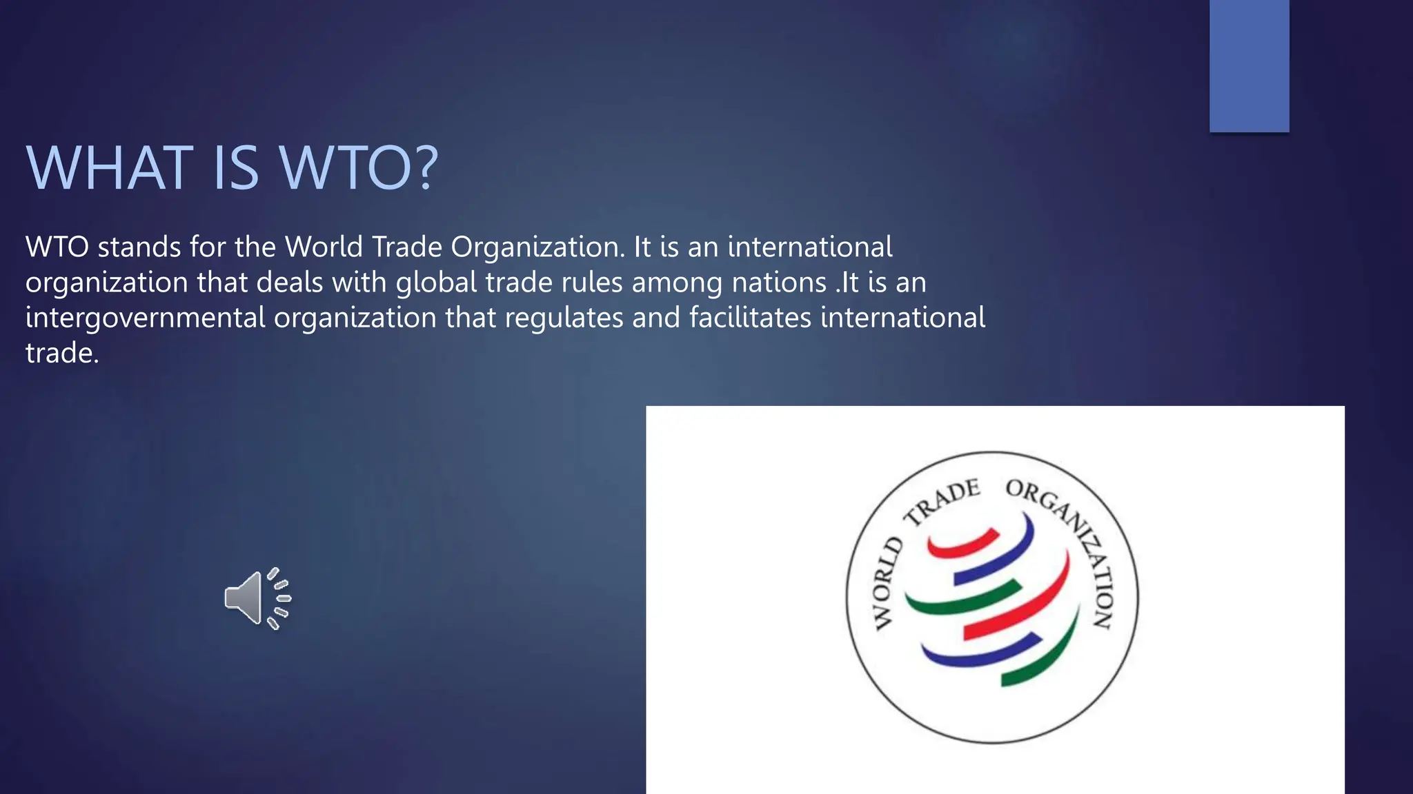 WHAT IS WTO?
WTO stands for the World Trade Organization. It is an international
organization that deals with global trade rules among nations .It is an
intergovernmental organization that regulates and facilitates international
trade.
 