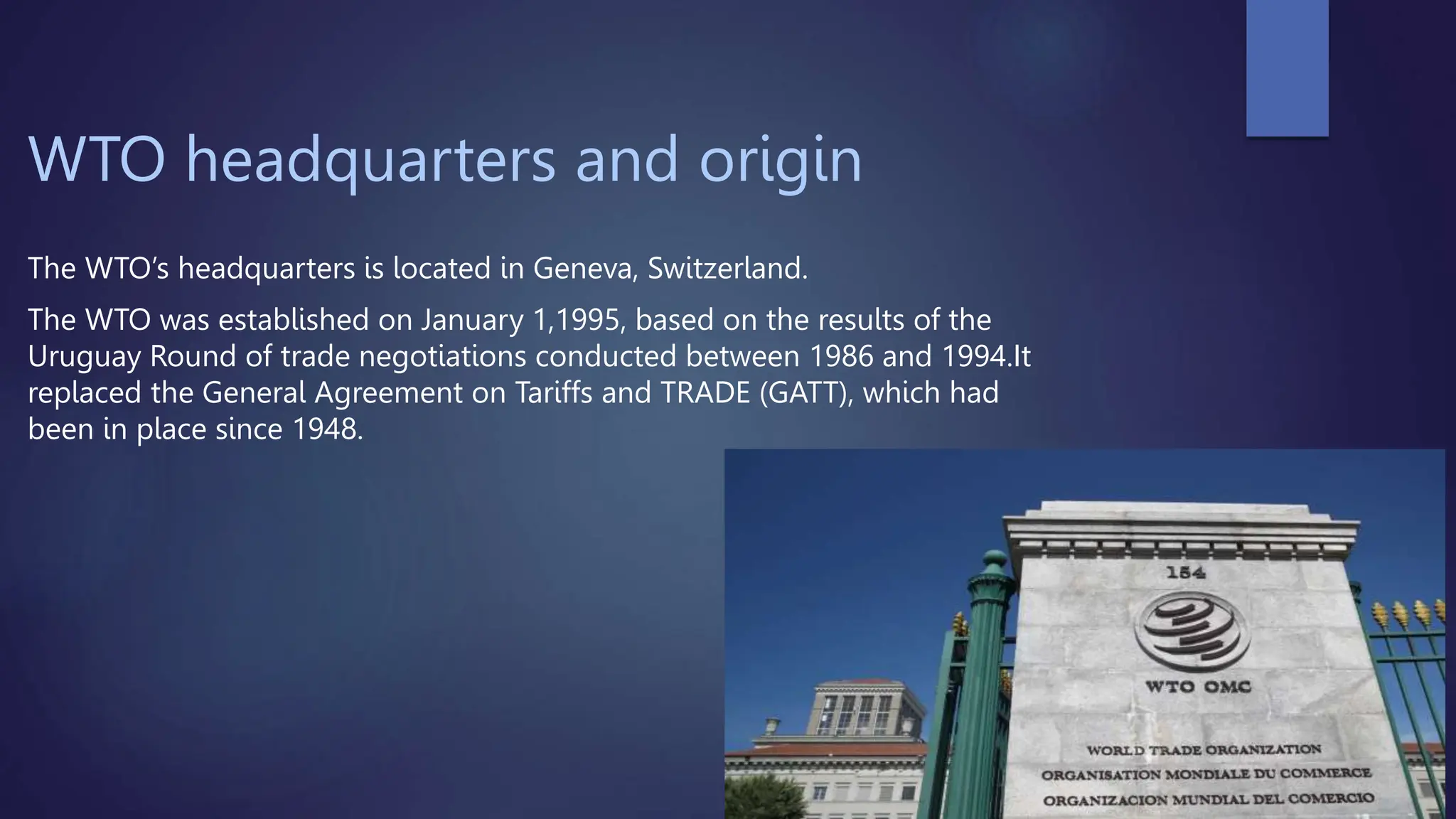 WTO headquarters and origin
The WTO’s headquarters is located in Geneva, Switzerland.
The WTO was established on January 1,1995, based on the results of the
Uruguay Round of trade negotiations conducted between 1986 and 1994.It
replaced the General Agreement on Tariffs and TRADE (GATT), which had
been in place since 1948.
 