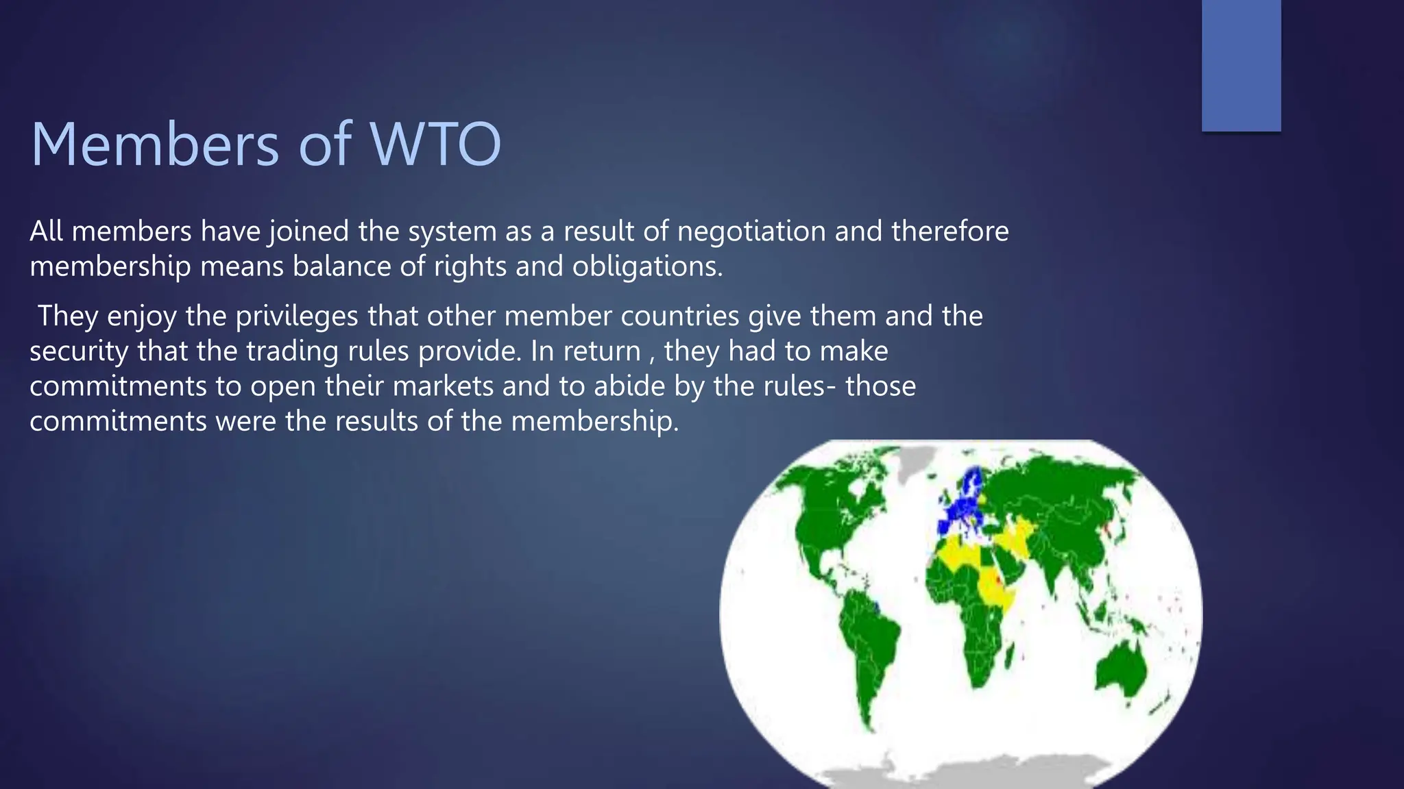 Members of WTO
All members have joined the system as a result of negotiation and therefore
membership means balance of rights and obligations.
They enjoy the privileges that other member countries give them and the
security that the trading rules provide. In return , they had to make
commitments to open their markets and to abide by the rules- those
commitments were the results of the membership.
 