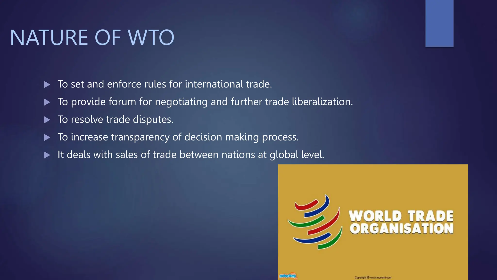 NATURE OF WTO
 To set and enforce rules for international trade.
 To provide forum for negotiating and further trade liberalization.
 To resolve trade disputes.
 To increase transparency of decision making process.
 It deals with sales of trade between nations at global level.
 