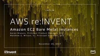 © 2017, Amazon Web Services, Inc. or its Affiliates. All rights reserved.
AWS re:INVENT
Amazon EC2 Bare Metal Instances
A a r o n B l a s u i s , P r i n c i p a l P r o d u c t M a n a g e r , E C 2
M a t t h e w S . W i l s o n , S r . P r i n c i p a l E n g i n e e r , E C 2
C M P 3 3 0
N o v e m b e r 2 9 , 2 0 1 7
 