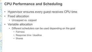 CPU Performance and Scheduling
• Hypervisor ensures every guest receives CPU time
• Fixed allocation
• Uncapped vs. capped
• Variable allocation
• Different schedulers can be used depending on the goal
• Fairness
• Response time / deadline
• Shares
 
