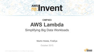 © 2015, Amazon Web Services, Inc. or its Affiliates. All rights reserved.
Martin Holste, FireEye
October 2015
CMP403
AWS Lambda
Simplifying Big Data Workloads
 