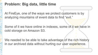 Problem: Big data, little time
At FireEye, one of the ways we protect customers is by
analyzing mountains of event data to...