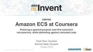 © 2015, Amazon Web Services, Inc. or its Affiliates. All rights reserved.
Frank Chen, Coursera
Brennan Saeta, Coursera
October 2015
CMP406
Amazon ECS at Coursera
Powering a general-purpose near-line execution
microservice, while defending against untrusted code
 