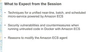 What to Expect from the Session
• Techniques for a unified near-line, batch, and scheduled
micro-service powered by Amazon ECS
• Security vulnerabilities and countermeasures when
running untrusted code in Docker with Amazon ECS
• Reasons to modify the Amazon ECS agent
 