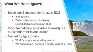 What We Built: Iguazú
Marissa Strniste (https://www.flickr.com/photos/mstrniste/5999464924) CC-BY-2.0
• Batch Job Scheduler for Amazon ECS
• Immediately
• Deferred (run once at X time)
• Scheduled recurring (cron-like)
• Programmatically accessible internally via
our standard APIs and clients
• Named for Iguazú falls
• World’s largest waterfall by volume
• We hope Iguazú handles a similar volume of jobs
 