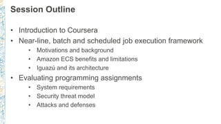 Session Outline
• Introduction to Coursera
• Near-line, batch and scheduled job execution framework
• Motivations and background
• Amazon ECS benefits and limitations
• Iguazú and its architecture
• Evaluating programming assignments
• System requirements
• Security threat model
• Attacks and defenses
 