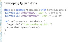 Developing Iguazú Jobs
class Job extends AbstractJob with StrictLogging {
override val reservedCpu = 1024 // 1 CPU core
override val reservedMemory = 1024 // 1 GB RAM
def run(parameters: JsValue) = {
logger.info("I am running my job! ")
expensiveComputationHere()
}
}
 