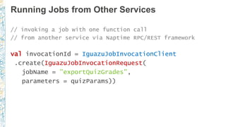 Running Jobs from Other Services
// invoking a job with one function call
// from another service via Naptime RPC/REST framework
val invocationId = IguazuJobInvocationClient
.create(IguazuJobInvocationRequest(
jobName = "exportQuizGrades",
parameters = quizParams))
 