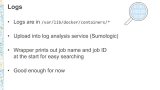 Logs
• Logs are in /var/lib/docker/containers/*
• Upload into log analysis service (Sumologic)
• Wrapper prints out job name and job ID
at the start for easy searching
• Good enough for now
 