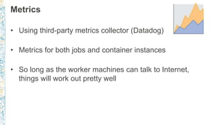 Metrics
• Using third-party metrics collector (Datadog)
• Metrics for both jobs and container instances
• So long as the worker machines can talk to Internet,
things will work out pretty well
 