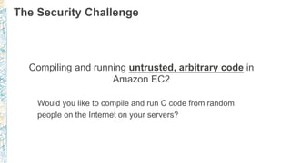 The Security Challenge
Compiling and running untrusted, arbitrary code in
Amazon EC2
Would you like to compile and run C code from random
people on the Internet on your servers?
 