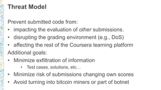 Threat Model
Prevent submitted code from:
• impacting the evaluation of other submissions.
• disrupting the grading environment (e.g., DoS)
• affecting the rest of the Coursera learning platform
Additional goals:
• Minimize exfiltration of information
• Test cases, solutions, etc…
• Minimize risk of submissions changing own scores
• Avoid turning into bitcoin miners or part of botnet
 