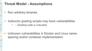 Threat Model - Assumptions
• Run arbitrary binaries
• Instructor grading scripts may have vulnerabilities
• ∴ Grading code is untrusted
• Unknown vulnerabilities in Docker and Linux name-
spacing and/or container implementation
 