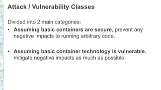 Attack / Vulnerability Classes
Divided into 2 main categories:
• Assuming basic containers are secure, prevent any
negative impacts to running arbitrary code.
• Assuming basic container technology is vulnerable,
mitigate negative impacts as much as possible.
 