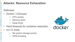 Attacks: Resource Exhaustion
Defenses:
• Docker / CGroups:
• CPU quotas
• Memory limits
• Swap limits
• Hard timeouts for container execution
• btrfs limits
• file system storage quotas
• IOPS throttling
 