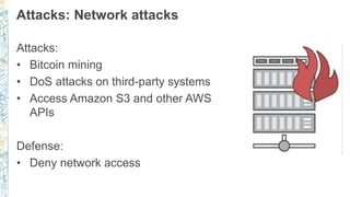 Attacks: Network attacks
Attacks:
• Bitcoin mining
• DoS attacks on third-party systems
• Access Amazon S3 and other AWS
APIs
Defense:
• Deny network access
 