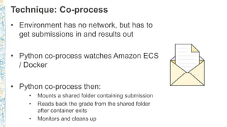 Technique: Co-process
• Environment has no network, but has to
get submissions in and results out
• Python co-process watches Amazon ECS
/ Docker
• Python co-process then:
• Mounts a shared folder containing submission
• Reads back the grade from the shared folder
after container exits
• Monitors and cleans up
 