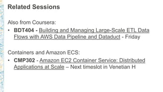 Related Sessions
Also from Coursera:
• BDT404 - Building and Managing Large-Scale ETL Data
Flows with AWS Data Pipeline and Dataduct - Friday
Containers and Amazon ECS:
• CMP302 - Amazon EC2 Container Service: Distributed
Applications at Scale – Next timeslot in Venetian H
 