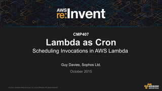 © 2015, Amazon Web Services, Inc. or its Affiliates. All rights reserved.
Guy Davies, Sophos Ltd.
October 2015
CMP407
Lambda as Cron
Scheduling Invocations in AWS Lambda
 