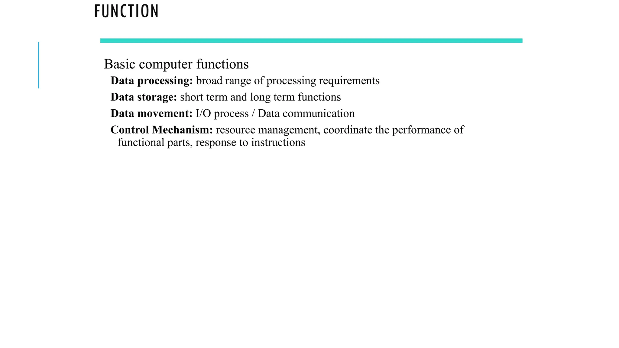 FUNCTION
Basic computer functions
Data processing: broad range of processing requirements
Data storage: short term and long term functions
Data movement: I/O process / Data communication
Control Mechanism: resource management, coordinate the performance of
functional parts, response to instructions
 