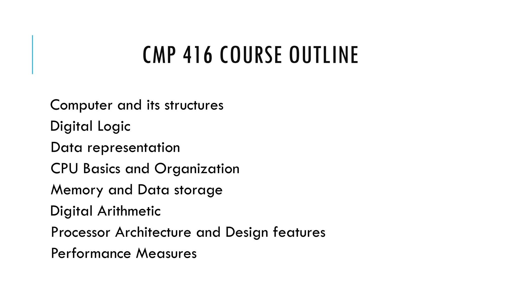 CMP 416 COURSE OUTLINE
Computer and its structures
Digital Logic
Data representation
CPU Basics and Organization
Memory and Data storage
Digital Arithmetic
Processor Architecture and Design features
Performance Measures
 