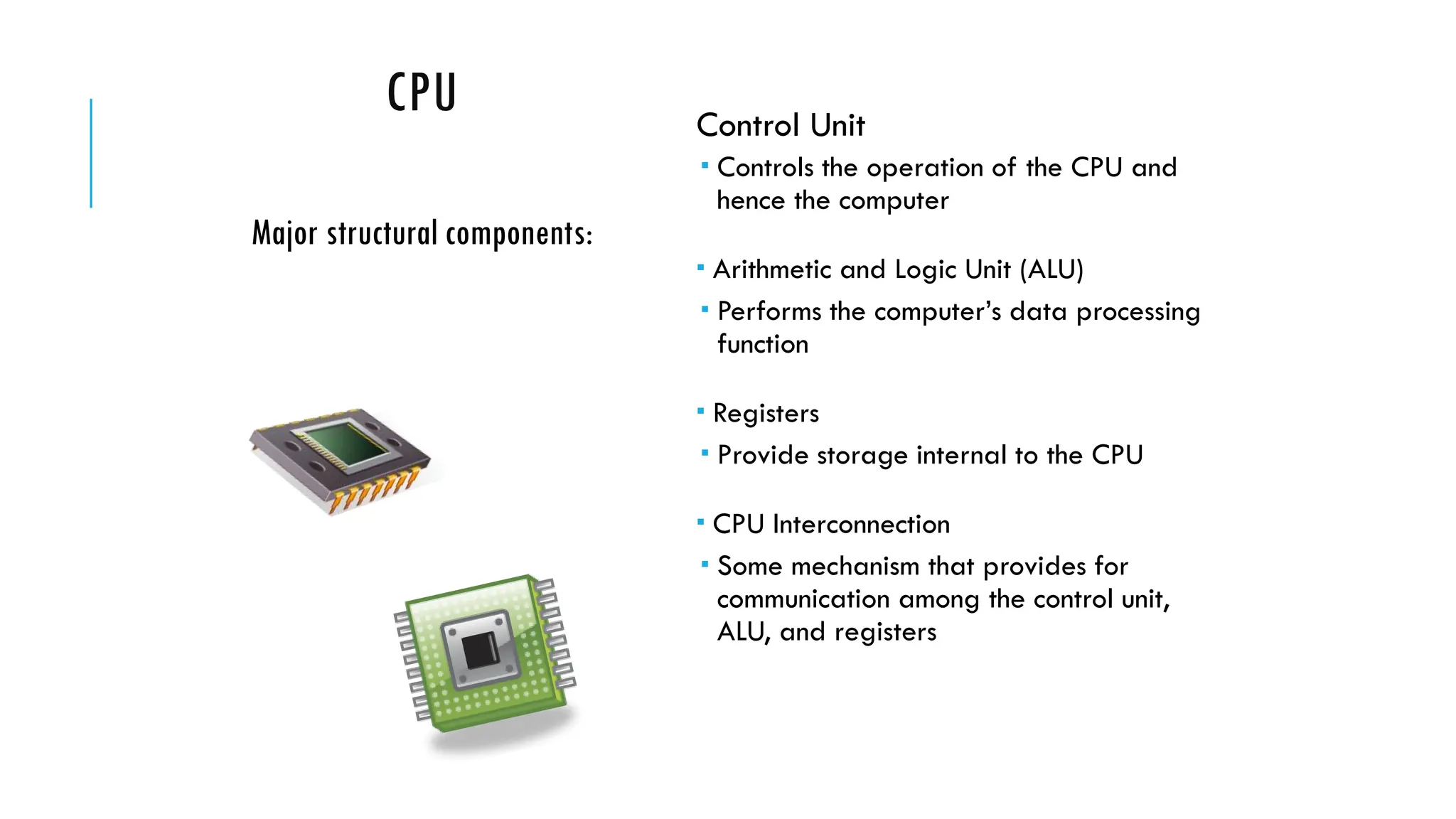 CPU Control Unit
 Controls the operation of the CPU and
hence the computer
 Arithmetic and Logic Unit (ALU)
 Performs the computer’s data processing
function
 Registers
 Provide storage internal to the CPU
 CPU Interconnection
 Some mechanism that provides for
communication among the control unit,
ALU, and registers
Major structural components:
 