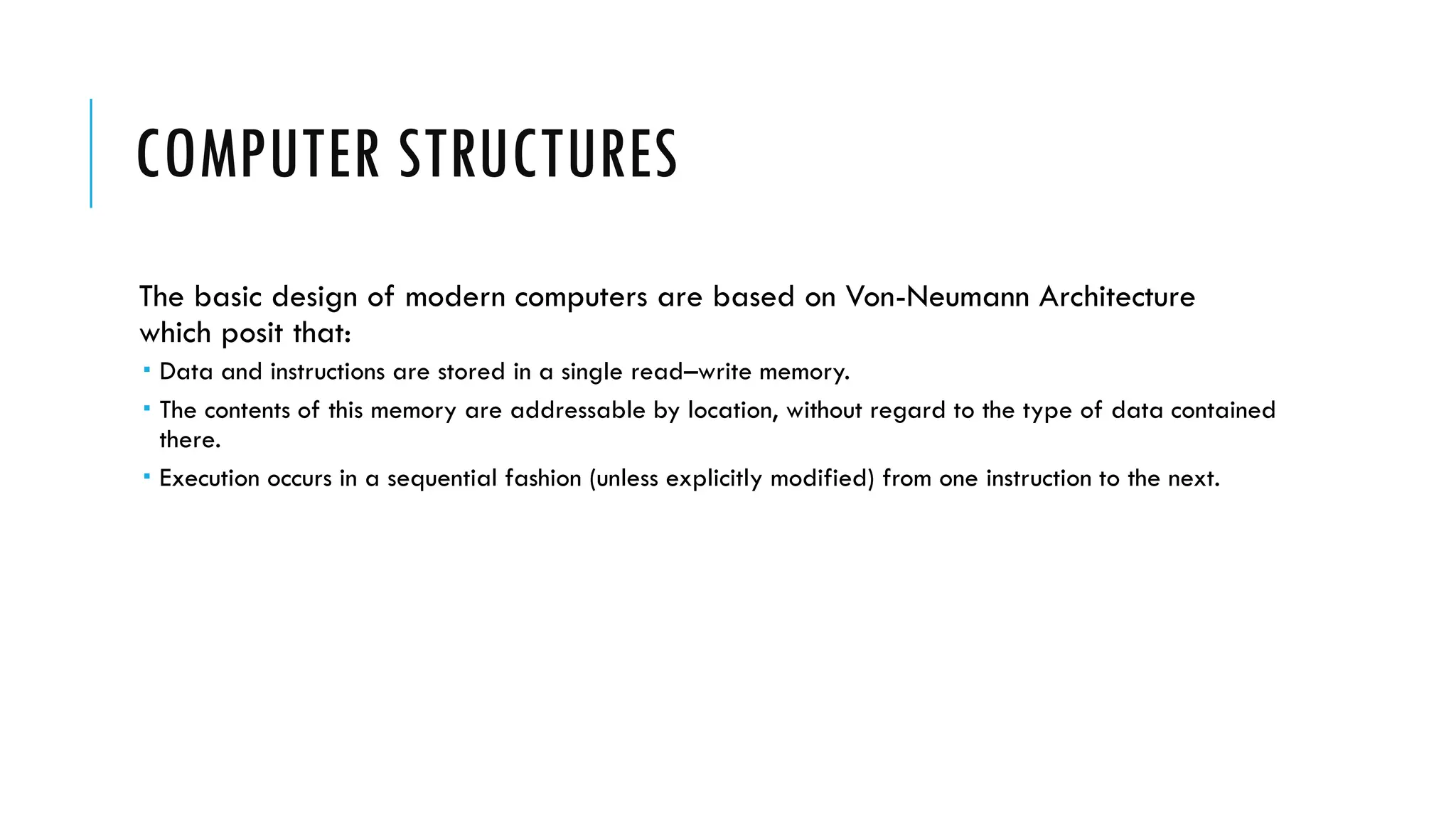 COMPUTER STRUCTURES
The basic design of modern computers are based on Von-Neumann Architecture
which posit that:
 Data and instructions are stored in a single read–write memory.
 The contents of this memory are addressable by location, without regard to the type of data contained
there.
 Execution occurs in a sequential fashion (unless explicitly modified) from one instruction to the next.
 