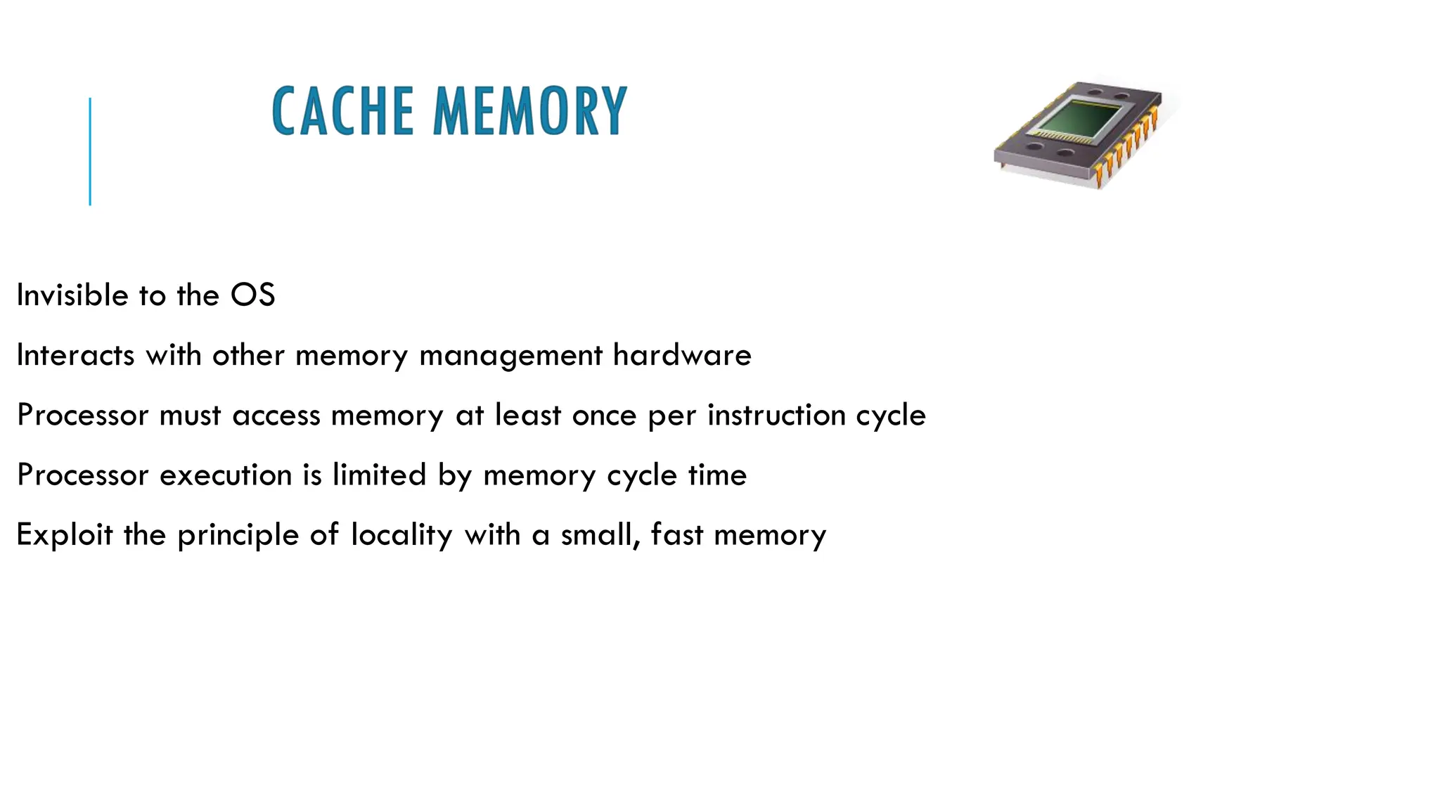 CACHE MEMORY
Invisible to the OS
Interacts with other memory management hardware
Processor must access memory at least once per instruction cycle
Processor execution is limited by memory cycle time
Exploit the principle of locality with a small, fast memory
 