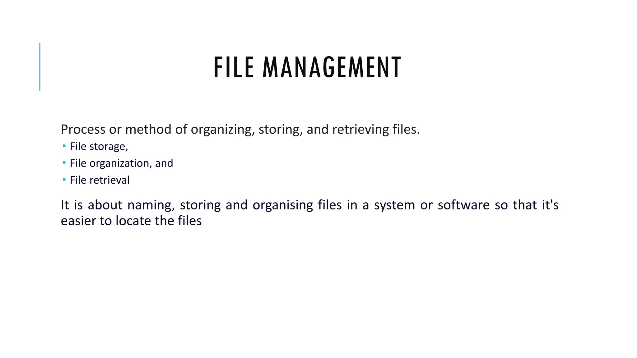 FILE MANAGEMENT
Process or method of organizing, storing, and retrieving files.
 File storage,
 File organization, and
 File retrieval
It is about naming, storing and organising files in a system or software so that it's
easier to locate the files
 