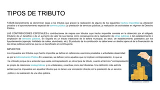TIPOS DE TRIBUTO
TASAS:Generalmente se denominan tasas a los tributos que gravan la realización de alguno de los siguientes hechos imponibles:La utilización
privativa o el aprovechamiento especial del dominio público.La prestación de servicios públicos.La realización de actividades en régimen de Derecho
Público.
LAS CONTRIBUCIONES ESPECIALES:o contribuciones de mejora son tributos cuyo hecho imponible consiste en la obtención por el obligado
tributario de un beneficio o de un aumento de valor de sus bienes como consecuencia de la realización de obras públicas o del establecimiento o
ampliación de servicios públicos. En España es un tributo tradicional de la esfera municipal, es decir, de establecimiento potestativo por los
Ayuntamientos (ejemplo: Asfaltado de calles, alumbrado, etc). El producto de la contribución no debe tener un destino ajeno al de la financiación de
las obras públicas sobre las que se ve beneficiado el contribuyente.
IMPUESTOS:
Los impuestos son tributos cuyo hecho imponible se define sin referencia a servicios prestados o actividades desarrollad
as por la Administración Pública.En ocasiones, se definen como aquellos que no implican contraprestación, lo que se
ha criticado porque da a entender que existe contraprestación en otros tipos de tributo, cuando el término "contraprestación"
es propio de relaciones sinalagmáticas y no unilaterales y coactivas como las tributarias. Una definición más estricta
señala que los impuestos son aquellos tributos que no tienen una vinculación directa con la prestación de un servicio
público o la realización de una obra pública.
 