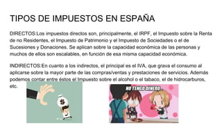 TIPOS DE IMPUESTOS EN ESPAÑA
DIRECTOS:Los impuestos directos son, principalmente, el IRPF, el Impuesto sobre la Renta
de no Residentes, el Impuesto de Patrimonio y el Impuesto de Sociedades o el de
Sucesiones y Donaciones. Se aplican sobre la capacidad económica de las personas y
muchos de ellos son escalables, en función de esa misma capacidad económica.
INDIRECTOS:En cuanto a los indirectos, el principal es el IVA, que grava el consumo al
aplicarse sobre la mayor parte de las compras/ventas y prestaciones de servicios. Además
podemos contar entre éstos el Impuesto sobre el alcohol o el tabaco, el de hidrocarburos,
etc.
 