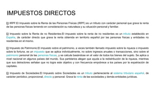 IMPUESTOS DIRECTOS
El IRPF:El Impuesto sobre la Renta de las Personas Físicas (IRPF) es un tributo con carácter personal que grava la renta
de las personas físicas teniendo en consideración su naturaleza y su situación personal y familiar.
El Impuesto sobre la Renta de no Residentes:El impuesto sobre la renta de no residentes es un tributo establecido en
España, de carácter directo que grava la renta obtenida en territorio español por las personas físicas y entidades no
residentes en el mismo.
El Impuesto de Patrimonio:El impuesto sobre el patrimonio, a veces también llamado impuesto sobre la riqueza o impuesto
sobre la fortuna, es un impuesto que se aplica individualmente, no sobre ingresos anuales o transacciones, sino sobre el
patrimonio personal de las personas físicas, y se calcula basándose en el valor de todos los bienes del sujeto. Se aplica a
nivel nacional en algunos países del mundo. Sus partidarios alegan que ayuda a la redistribución de la riqueza, mientras
que sus detractores señalan que no logra este objetivo y con frecuencia empobrece a los países por la expatriación de
capitales.
El Impuesto de Sociedades:El Impuesto sobre Sociedades es un tributo perteneciente al sistema tributario español, de
carácter periódico, proporcional, directo y personal. Grava la renta de las sociedades y demás entidades jurídicas.
 