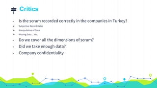 Critics
• Is the scrum recorded correctly in the companies in Turkey?
 Subjective Record Rates
 Manipulation of Data
 Missing Data ... etc.
• Do we cover all the dimensions of scrum?
• Did we take enough data?
• Company confidentiality
 
