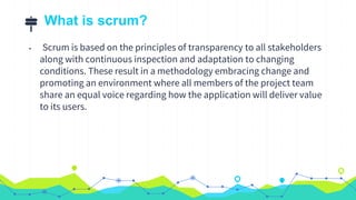 What is scrum?
• Scrum is based on the principles of transparency to all stakeholders
along with continuous inspection and adaptation to changing
conditions. These result in a methodology embracing change and
promoting an environment where all members of the project team
share an equal voice regarding how the application will deliver value
to its users.
 