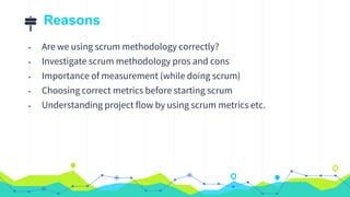 Reasons
• Are we using scrum methodology correctly?
• Investigate scrum methodology pros and cons
• Importance of measurement (while doing scrum)
• Choosing correct metrics before starting scrum
• Understanding project flow by using scrum metrics etc.
 
