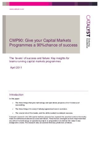 CMP90: Give your Capital Markets
Programmes a 90%chance of success
www.catalyst.co.uk
The ‘levers’ of success and failure: Key insights for
teams running capital markets programmes
April 2011
Introduction
In this paper:
 The three things that give technology and operations projects a 9 in 10 chance of
succeeding.
 The three things 4 in every 5 failed programmes have in common.
 The crucial role of the leader, and the skills needed to underpin success.
Catalyst’s research into 250 capital markets projects has exposed the practical actions that really
make the difference between success and failure. Three factors emerged as more important than
any other if a technology or operations project or programme is to deliver the value it was
designed to create. The research also uncovered three key predictors of failure.
 