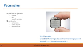Pacemaker
Module 279 19 C Medical Instrumentation II
Unit C 18.1 Maintaining cardiovascular and monitoring equipment
 principles of operation
 function
 use
 scientific principles
 construction
 components
 system diagram
 inputs/outputs
18.1.6 Pacemaker
dr. Chris R. Mol, BME, NORTEC, 2017
©
 