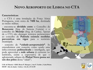 NOVO AEROPORTO DE LISBOA NO CTA
Características:
- o CTA é uma instalação da Força Aérea
Portuguesa, com cerca de 7450 ha, destinada
ao treino militar;
- encontra-se dividido entre o Concelho de
Benavente (freg. de Samora Correia) e o
concelho do Montijo (freg. de Canha). Apesar
de o CTA não abranger terrenos pertencentes
ao concelho de Palmela existem medidas
preventivas em vigor para o território
municipal;
- conceito de “cidade-aeroportuária”. Se
entendermos este conceito como sendo uma
infra-estrutura polinucleada e interligada, que
pode aproveitar a rede urbana já existente no
território, existe a expectativa de que o
aglomerado urbano do Pinhal Novo possa ser
um dos pólos dessa “cidade”;
C.M. de Palmela – GDE: Bruno P. Marques | Ana F. Coelho | Carla Piteira
ISCSP – Alto da Ajuda – Lisboa – 25, 26 e 27/11/09
 