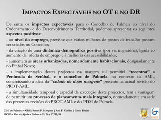 IMPACTOS EXPECTÁVEIS NO OT E NO DR
  De entre os impactos expectáveis para o Concelho de Palmela ao nível do
  Ordenamento e do Desenvolvimento Territorial, podemos apresentar os seguintes
  aspectos positivos:
  - ao nível do emprego, prevê-se que vários milhares de postos de trabalho possam
  ser criados no Concelho;
  - da criação de uma dinâmica demográfica positiva (por via migratória), ligada ao
  aumento da oferta de emprego e à melhoria das acessibilidades;
  - aumentem as áreas urbanizadas, nomeadamente habitacionais, designadamente
  no Pinhal Novo;
  - a implementação destes projectos na margem sul permitirá “recentrar” a
  Península de Setúbal, e o concelho de Palmela, no contexto da AML,
  concretizando a ideia da “cidade de duas margens” presente na actual revisão do
  PROT-AML;
  - a simultaneidade temporal e espacial da execução deste projectos, tem a vantagem
  de permitir um processo de planeamento mais integrado, nomeadamente em sede
  das presentes revisões do PROT-AML e do PDM de Palmela.
C.M. de Palmela – GDE: Bruno P. Marques | Ana F. Coelho | Carla Piteira
ISCSP – Alto da Ajuda – Lisboa – 25, 26 e 27/11/09
 