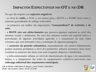 IMPACTOS EXPECTÁVEIS NO OT E NO DR
    No que diz respeito aos aspectos negativos:
    - ao nível do ruído, o NAL e, em menor grau, a RAVE e a PLMP, bem como o
    aumento generalizado do tráfego rodoviário;
    - os projectos em análise são importantes “consumidores” de território e de
    solo;
    - a RAVE cria um efeito-barreira que provoca algumas rupturas ao nível dos
    sistemas sociais e ambientais. No caso dos sistemas sociais tem especial relevo a
    perturbação de algumas actividades agrícolas e o cruzamento da rede viária
    existente, que será minorado com a construção de algumas passagens;
    - o aumento da pressão urbanística, nomeadamente em termos habitacionais,
    poderá acarretar problemas a nível dos perímetros urbanos existentes, bem como
    conduzir ao aumento das áreas com uma ocupação dispersa e clandestina;
    - a infra-estruturação urbana, ao nível do abastecimento de água e do saneamento
    básico, e o alargamento das redes de equipamentos colectivos provocam uma
    subcarga adicional dos orçamentos municipais.
C.M. de Palmela – GDE: Bruno P. Marques | Ana F. Coelho | Carla Piteira
ISCSP – Alto da Ajuda – Lisboa – 25, 26 e 27/11/09
 