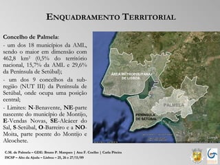 ENQUADRAMENTO TERRITORIAL
Concelho de Palmela:
- um dos 18 municípios da AML,
sendo o maior em dimensão com
462,8 km2 (0,5% do território
nacional, 15,7% da AML e 29,6%
da Península de Setúbal);                                       ÁREA METROPOLITANA
- um dos 9 concelhos da sub-                                         DE LISBOA

região (NUT III) da Península de
Setúbal, onde ocupa uma posição
central;
                                                                                        PALMELA
- Limites: N-Benavente, NE-parte
nascente do município de Montijo,                                          PENÍNSULA
                                                                           DE SETÚBAL
E-Vendas Novas, SE-Alcácer do
Sal, S-Setúbal, O-Barreiro e a NO-
Moita, parte poente do Montijo e
Alcochete.
C.M. de Palmela – GDE: Bruno P. Marques | Ana F. Coelho | Carla Piteira
ISCSP – Alto da Ajuda – Lisboa – 25, 26 e 27/11/09
 