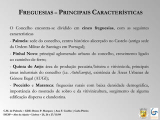 FREGUESIAS – PRINCIPAIS CARACTERÍSTICAS

     O Concelho encontra-se dividido em cinco freguesias, com as seguintes
     características
     - Palmela: sede do concelho, centro histórico alicerçado no Castelo (antiga sede
     da Ordem Militar de Santiago em Portugal);
     - Pinhal Novo: principal aglomerado urbano do concelho, crescimento ligado
     ao caminho-de-ferro;
     - Quinta do Anjo: área de produção pecuária/leiteira e vitivinícola, principais
     áreas industriais do concelho (i.e. AutoEuropa), existência de Áreas Urbanas de
     Génese Ilegal (AUGI);
     - Poceirão e Marateca: freguesias rurais com baixa densidade demográfica,
     importância do montado de sobro e da vitivinicultura, surgimento de alguma
     edificação dispersa e clandestina.


C.M. de Palmela – GDE: Bruno P. Marques | Ana F. Coelho | Carla Piteira
ISCSP – Alto da Ajuda – Lisboa – 25, 26 e 27/11/09
 