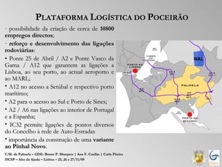 PLATAFORMA LOGÍSTICA DO POCEIRÃO
- possibilidade da criação de cerca de 10800
empregos directos;
- reforço e desenvolvimento das ligações
rodoviárias:
• Ponte 25 de Abril / A2 e Ponte Vasco da
Gama / A12 que garantem as ligações a
Lisboa, ao seu porto, ao actual aeroporto e
ao MARL;
• A12 no acesso a Setúbal e respectivo porto
marítimo;
• A2 para o acesso ao Sul e Porto de Sines;
• A2 / A6 nas ligações ao interior de Portugal
e a Espanha;
• IC32 permite ligações de pontos diversos
do Concelho à rede de Auto-Estradas
• importância da construção de uma variante
ao Pinhal Novo.
C.M. de Palmela – GDE: Bruno P. Marques | Ana F. Coelho | Carla Piteira
ISCSP – Alto da Ajuda – Lisboa – 25, 26 e 27/11/09
 